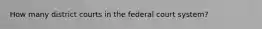 How many district courts in the federal court system?