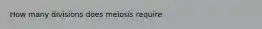 How many divisions does meiosis require