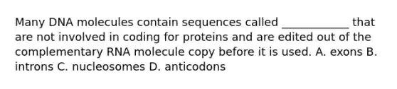 Many DNA molecules contain sequences called ____________ that are not involved in coding for proteins and are edited out of the complementary RNA molecule copy before it is used. A. exons B. introns C. nucleosomes D. anticodons