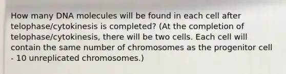 How many DNA molecules will be found in each cell after telophase/cytokinesis is completed? (At the completion of telophase/cytokinesis, there will be two cells. Each cell will contain the same number of chromosomes as the progenitor cell - 10 unreplicated chromosomes.)