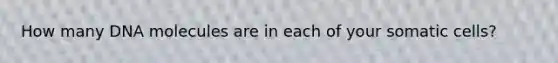 ​How many DNA molecules are in each of your somatic cells?