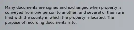 Many documents are signed and exchanged when property is conveyed from one person to another, and several of them are filed with the county in which the property is located. The purpose of recording documents is to: