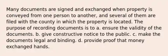 Many documents are signed and exchanged when property is conveyed from one person to another, and several of them are filed with the county in which the property is located. The purpose of recording documents is to a. ensure the validity of the documents. b. give constructive notice to the public. c. make the documents legal and binding. d. provide proof that money exchanged hands.