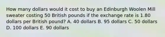 How many dollars would it cost to buy an Edinburgh Woolen Mill sweater costing 50 British pounds if the exchange rate is 1.80 dollars per British pound? A. 40 dollars B. 95 dollars C. 50 dollars D. 100 dollars E. 90 dollars