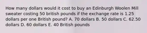 How many dollars would it cost to buy an Edinburgh Woolen Mill sweater costing 50 british pounds if the exchange rate is 1.25 dollars per one British pound? A. 70 dollars B. 50 dollars C. 62.50 dollars D. 60 dollars E. 40 British pounds