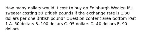 How many dollars would it cost to buy an Edinburgh Woolen Mill sweater costing 50 British pounds if the exchange rate is 1.80 dollars per one British​ pound? Question content area bottom Part 1 A. 50 dollars B. 100 dollars C. 95 dollars D. 40 dollars E. 90 dollars