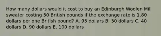 How many dollars would it cost to buy an Edinburgh Woolen Mill sweater costing 50 British pounds if the exchange rate is 1.80 dollars per one British pound? A. 95 dollars B. 50 dollars C. 40 dollars D. 90 dollars E. 100 dollars