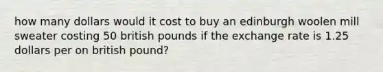 how many dollars would it cost to buy an edinburgh woolen mill sweater costing 50 british pounds if the exchange rate is 1.25 dollars per on british pound?