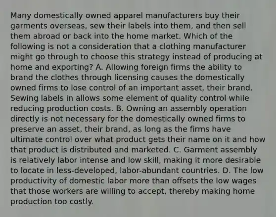 Many domestically owned apparel manufacturers buy their garments​ overseas, sew their labels into​ them, and then sell them abroad or back into the home market. Which of the following is not a consideration that a clothing manufacturer might go through to choose this strategy instead of producing at home and​ exporting? A. Allowing foreign firms the ability to brand the clothes through licensing causes the domestically owned firms to lose control of an important​ asset, their brand. Sewing labels in allows some element of quality control while reducing production costs. B. Owning an assembly operation directly is not necessary for the domestically owned firms to preserve an​ asset, their​ brand, as long as the firms have ultimate control over what product gets their name on it and how that product is distributed and marketed. C. Garment assembly is relatively labor intense and low​ skill, making it more desirable to locate in​ less-developed, labor-abundant countries. D. The low productivity of domestic labor <a href='https://www.questionai.com/knowledge/keWHlEPx42-more-than' class='anchor-knowledge'>more than</a> offsets the low wages that those workers are willing to​ accept, thereby making home production too costly.