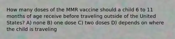 How many doses of the MMR vaccine should a child 6 to 11 months of age receive before traveling outside of the United States? A) none B) one dose C) two doses D) depends on where the child is traveling