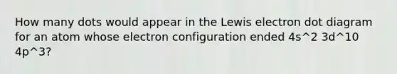 How many dots would appear in the Lewis electron dot diagram for an atom whose electron configuration ended 4s^2 3d^10 4p^3?