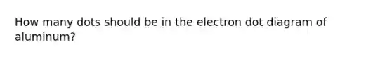 How many dots should be in the electron dot diagram of aluminum?