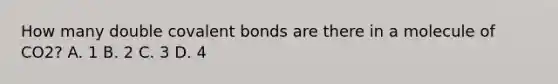 How many double covalent bonds are there in a molecule of CO2? A. 1 B. 2 C. 3 D. 4