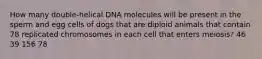 How many double-helical DNA molecules will be present in the sperm and egg cells of dogs that are diploid animals that contain 78 replicated chromosomes in each cell that enters meiosis? 46 39 156 78