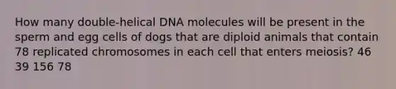 How many double-helical DNA molecules will be present in the sperm and egg cells of dogs that are diploid animals that contain 78 replicated chromosomes in each cell that enters meiosis? 46 39 156 78