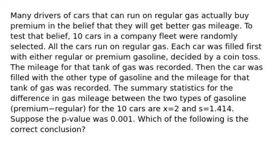 Many drivers of cars that can run on regular gas actually buy premium in the belief that they will get better gas mileage. To test that​ belief, 10 cars in a company fleet were randomly selected. All the cars run on regular gas. Each car was filled first with either regular or premium​ gasoline, decided by a coin toss. The mileage for that tank of gas was recorded. Then the car was filled with the other type of gasoline and the mileage for that tank of gas was recorded. The summary statistics for the difference in gas mileage between the two types of gasoline ​(premium−​regular) for the 10 cars are x=2 and s=1.414. Suppose the​ p-value was 0.001. Which of the following is the correct​ conclusion?