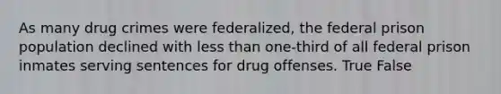 As many drug crimes were federalized, the federal prison population declined with less than one-third of all federal prison inmates serving sentences for drug offenses. True False