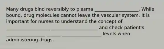 Many drugs bind reversibly to plasma ___________________. While bound, drug molecules cannot leave the vascular system. It is important for nurses to understand the concept of ___________________ ____________________ and check patient's _________________ ______ _________________ levels when administering drugs.