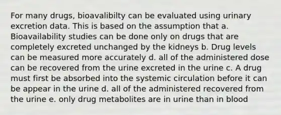 For many drugs, bioavalibilty can be evaluated using urinary excretion data. This is based on the assumption that a. Bioavailability studies can be done only on drugs that are completely excreted unchanged by the kidneys b. Drug levels can be measured more accurately d. all of the administered dose can be recovered from the urine excreted in the urine c. A drug must first be absorbed into the systemic circulation before it can be appear in the urine d. all of the administered recovered from the urine e. only drug metabolites are in urine than in blood