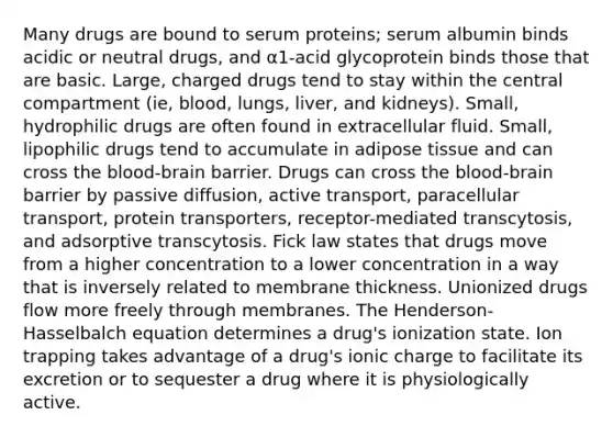 Many drugs are bound to serum proteins; serum albumin binds acidic or neutral drugs, and α1-acid glycoprotein binds those that are basic. Large, charged drugs tend to stay within the central compartment (ie, blood, lungs, liver, and kidneys). Small, hydrophilic drugs are often found in extracellular fluid. Small, lipophilic drugs tend to accumulate in adipose tissue and can cross the blood-brain barrier. Drugs can cross the blood-brain barrier by passive diffusion, active transport, paracellular transport, protein transporters, receptor-mediated transcytosis, and adsorptive transcytosis. Fick law states that drugs move from a higher concentration to a lower concentration in a way that is inversely related to membrane thickness. Unionized drugs flow more freely through membranes. The Henderson-Hasselbalch equation determines a drug's ionization state. Ion trapping takes advantage of a drug's ionic charge to facilitate its excretion or to sequester a drug where it is physiologically active.