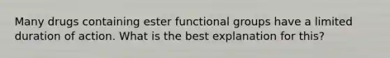 Many drugs containing ester functional groups have a limited duration of action. What is the best explanation for this?