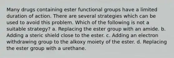 Many drugs containing ester functional groups have a limited duration of action. There are several strategies which can be used to avoid this problem. Which of the following is not a suitable strategy? a. Replacing the ester group with an amide. b. Adding a steric shield close to the ester. c. Adding an electron withdrawing group to the alkoxy moiety of the ester. d. Replacing the ester group with a urethane.