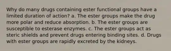 Why do many drugs containing ester functional groups have a limited duration of action? a. The ester groups make the drug more polar and reduce absorption. b. The ester groups are susceptible to esterase enzymes. c. The ester groups act as steric shields and prevent drugs entering binding sites. d. Drugs with ester groups are rapidly excreted by the kidneys.