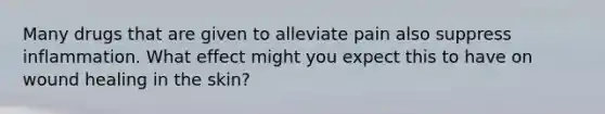 Many drugs that are given to alleviate pain also suppress inflammation. What effect might you expect this to have on wound healing in the skin?