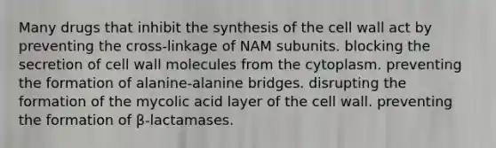 Many drugs that inhibit the synthesis of the cell wall act by preventing the cross-linkage of NAM subunits. blocking the secretion of cell wall molecules from the cytoplasm. preventing the formation of alanine-alanine bridges. disrupting the formation of the mycolic acid layer of the cell wall. preventing the formation of β-lactamases.