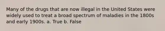 Many of the drugs that are now illegal in the United States were widely used to treat a broad spectrum of maladies in the 1800s and early 1900s. a. True b. False