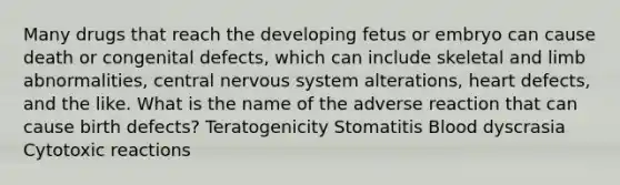 Many drugs that reach the developing fetus or embryo can cause death or congenital defects, which can include skeletal and limb abnormalities, central nervous system alterations, heart defects, and the like. What is the name of the adverse reaction that can cause birth defects? Teratogenicity Stomatitis Blood dyscrasia Cytotoxic reactions