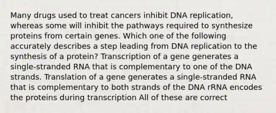 Many drugs used to treat cancers inhibit DNA replication, whereas some will inhibit the pathways required to synthesize proteins from certain genes. Which one of the following accurately describes a step leading from DNA replication to the synthesis of a protein? Transcription of a gene generates a single-stranded RNA that is complementary to one of the DNA strands. Translation of a gene generates a single-stranded RNA that is complementary to both strands of the DNA rRNA encodes the proteins during transcription All of these are correct