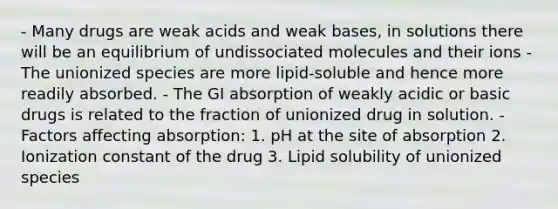 - Many drugs are weak acids and weak bases, in solutions there will be an equilibrium of undissociated molecules and their ions - The unionized species are more lipid-soluble and hence more readily absorbed. - The GI absorption of weakly acidic or basic drugs is related to the fraction of unionized drug in solution. - Factors affecting absorption: 1. pH at the site of absorption 2. Ionization constant of the drug 3. Lipid solubility of unionized species