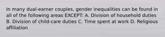 In many dual-earner couples, gender inequalities can be found in all of the following areas EXCEPT: A. Division of household duties B. Division of child-care duties C. Time spent at work D. Religious affiliation