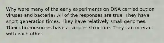 Why were many of the early experiments on DNA carried out on viruses and bacteria? All of the responses are true. They have short generation times. They have relatively small genomes. Their chromosomes have a simpler structure. They can interact with each other.