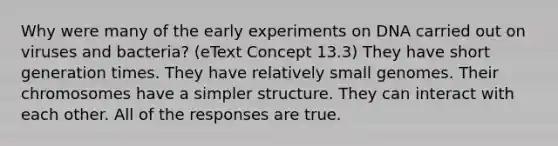 Why were many of the early experiments on DNA carried out on viruses and bacteria? (eText Concept 13.3) They have short generation times. They have relatively small genomes. Their chromosomes have a simpler structure. They can interact with each other. All of the responses are true.