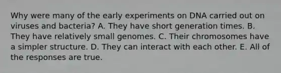 Why were many of the early experiments on DNA carried out on viruses and bacteria? A. They have short generation times. B. They have relatively small genomes. C. Their chromosomes have a simpler structure. D. They can interact with each other. E. All of the responses are true.