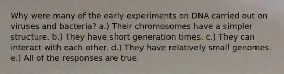 Why were many of the early experiments on DNA carried out on viruses and bacteria? a.) Their chromosomes have a simpler structure. b.) They have short generation times. c.) They can interact with each other. d.) They have relatively small genomes. e.) All of the responses are true.