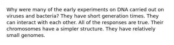 Why were many of the early experiments on DNA carried out on viruses and bacteria? They have short generation times. They can interact with each other. All of the responses are true. Their chromosomes have a simpler structure. They have relatively small genomes.