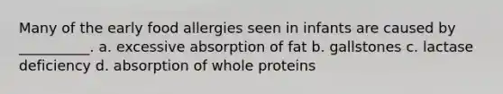 Many of the early food allergies seen in infants are caused by __________. a. excessive absorption of fat b. gallstones c. lactase deficiency d. absorption of whole proteins