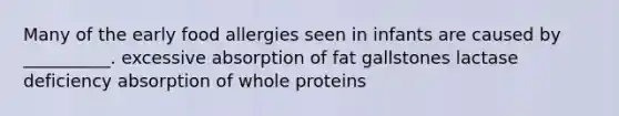 Many of the early food allergies seen in infants are caused by __________. excessive absorption of fat gallstones lactase deficiency absorption of whole proteins