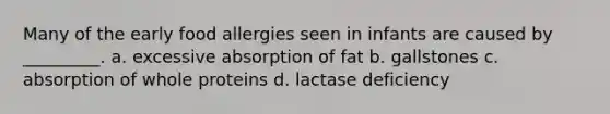 Many of the early food allergies seen in infants are caused by _________. a. excessive absorption of fat b. gallstones c. absorption of whole proteins d. lactase deficiency