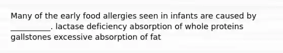 Many of the early food allergies seen in infants are caused by __________. lactase deficiency absorption of whole proteins gallstones excessive absorption of fat