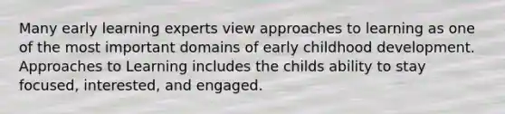 Many early learning experts view approaches to learning as one of the most important domains of early childhood development. Approaches to Learning includes the childs ability to stay focused, interested, and engaged.