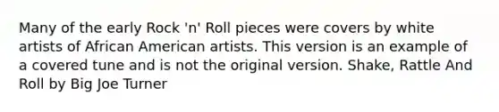 Many of the early Rock 'n' Roll pieces were covers by white artists of African American artists. This version is an example of a covered tune and is not the original version. Shake, Rattle And Roll by Big Joe Turner