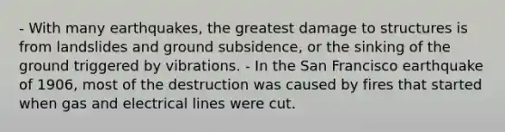 - With many earthquakes, the greatest damage to structures is from landslides and ground subsidence, or the sinking of the ground triggered by vibrations. - In the San Francisco earthquake of 1906, most of the destruction was caused by fires that started when gas and electrical lines were cut.