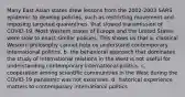 Many East Asian states drew lessons from the 2002-2003 SARS epidemic to develop policies, such as restricting movement and imposing targeted quarantines, that slowed transmission of COVID-19. Most Western states of Europe and the United States were slow to enact similar policies. This shows us that a. classical Western philosophy cannot help us understand contemporary international politics. b. the behavioral approach that dominates the study of international relations in the West is not useful for understanding contemporary international politics. c. cooperation among scientific communities in the West during the COVID-19 pandemic was not extensive. d. historical experience matters to contemporary international politics