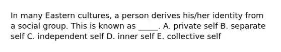 In many Eastern​ cultures, a person derives​ his/her identity from a social group. This is known as​ _____. A. private self B. separate self C. independent self D. inner self E. collective self