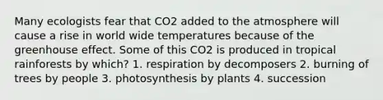 Many ecologists fear that CO2 added to the atmosphere will cause a rise in world wide temperatures because of the <a href='https://www.questionai.com/knowledge/kSLZFxwGpF-greenhouse-effect' class='anchor-knowledge'>greenhouse effect</a>. Some of this CO2 is produced in tropical rainforests by which? 1. respiration by decomposers 2. burning of trees by people 3. photosynthesis by plants 4. succession