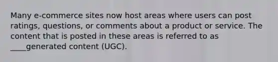 Many e-commerce sites now host areas where users can post ratings, questions, or comments about a product or service. The content that is posted in these areas is referred to as ____generated content (UGC).